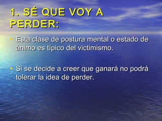 1. SÉ QUE VOY A
PERDER:
• Esta clase de postura mental o estado de
 ánimo es típico del victimismo.

• Si se decide a creer que ganará no podrá
 tolerar la idea de perder.
 