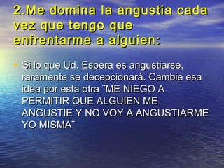 2.Me domina la angustia cada
vez que tengo que
enfrentarme a alguien:

• Si lo que Ud. Espera es angustiarse,
 raramente se decepcionará. Cambie esa
 idea por esta otra ¨ME NIEGO A
 PERMITIR QUE ALGUIEN ME
 ANGUSTIE Y NO VOY A ANGUSTIARME
 YO MISMA¨
 