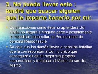 3. No puedo llevar esto :
tendré que buscar alguien
que le importe hacerlo por mí:
• Con reacciones como ésta no aprenderá Ud.
    Nada, no llegará a ninguna parte y posiblemente
    le impedirán desarrollar su Personalidad de
    persona Responsable.
•   Se deja que los demás lleven a cabo las batallas
    que le correspondan a Ud., lo único que
    conseguirá es eludir mejor sus propios
    compromisos y fortalecer el Miedo de ser Ud.
    Mismo.
 