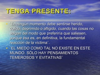 TENGA PRESENTE:

• ¨En ningún momento debe sentirse herido,
    dolido, deprimido o afligido, cuando las cosas no
    salgan del modo que preferiría que saliesen,
    porque ésa es, en definitiva, la fundamental
    reacción de la víctima¨.
•   ¨EL MIEDO COMO TAL NO EXISTE EN ESTE
    MUNDO. SÓLO HAY PENSAMIENTOS
    TEMEROSOS Y EVITATIVAS¨
 