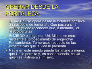 OPERAR DESDE LA
FORTALEZA:
• El que Ud. No opere desde la fortaleza conlleva
    una especie de temor al ¿Qué pasará si..?.
    Incluso puede reconocer que, a menudo, ¨el
    miedo paraliza¨
•   El MIEDO es algo que Ud. Mismo se crea
    mediante el procedimiento de engendrar
    Pensamientos Temerosos respecto de las
    expectativas que la vida le presenta.
•   Nadie en este mundo puede lastimarle a menos
    que Ud lo permita y, en consecuencia, es Ud.
    quien se lastima a sí mismo.
 