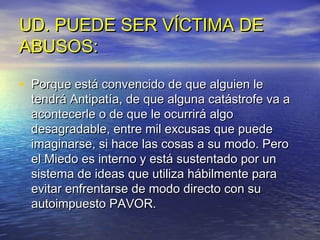 UD. PUEDE SER VÍCTIMA DE
ABUSOS:

• Porque está convencido de que alguien le
  tendrá Antipatía, de que alguna catástrofe va a
  acontecerle o de que le ocurrirá algo
  desagradable, entre mil excusas que puede
  imaginarse, si hace las cosas a su modo. Pero
  el Miedo es interno y está sustentado por un
  sistema de ideas que utiliza hábilmente para
  evitar enfrentarse de modo directo con su
  autoimpuesto PAVOR.
 