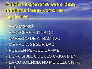 Pueden expresarse esas ideas
mediante frases como las
siguientes:

•   FRACASARÉ
•   PARECERÉ ESTÚPIDO
•   CAREZCO DE ATRACTIVO
•   ME FALTA SEGURIDAD
•   PUEDEN PERJUDICARME
•   ES POSIBLE QUE LES CAIGA BIEN
•   LA CONCIENCIA NO ME DEJA VIVIR,
    ETC.
 