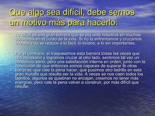 Que algo sea difícil, debe sernos
un motivo más para hacerlo:
• Lo difícil es una gran barrera que se pta ante nosotros en muchas
  ocasiones en el curso de la vida. Si no la enfrentamos y cruzamos
  nuestra vida se reduce a lo fácil, lo liviano, a lo sin importantes.

• Por el contrario, si traspasamos esta barrera todas las veces que
  sea necesario y logramos cruzar al otro lado, sentimos tal vez un
  cansancio sano, pero una satisfacción interna en orden, junto con la
  convicción de que entonces somos capaces de superar tb otras
  barreras; que vale la pena hacer, que pusimos otro ladrillo en esta
  gran muralla que resulta ser la vida. A veces se nos caen todos los
  ladrillos, algunos se quiebran no encajan, creemos no tener más
  energías, pero vale la pena volver a construir, por más difícil que
  resulte.
 
