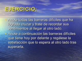 EJERCICIO:

• Anote todas las barreras difíciles que ha
  logrado cruzar y trate de recordar sus
  sentimientos al llegar al otro lado.
• Anote a continuación las barreras difíciles
  que tiene hoy por delante y regálese la
  satisfacción que lo espera al otro lado tras
  superarla.
 