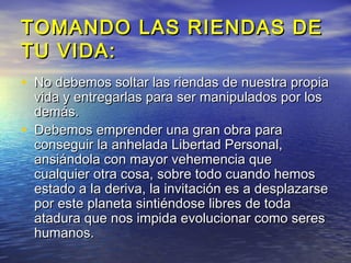 TOMANDO LAS RIENDAS DE
TU VIDA:
• No debemos soltar las riendas de nuestra propia
    vida y entregarlas para ser manipulados por los
    demás.
•   Debemos emprender una gran obra para
    conseguir la anhelada Libertad Personal,
    ansiándola con mayor vehemencia que
    cualquier otra cosa, sobre todo cuando hemos
    estado a la deriva, la invitación es a desplazarse
    por este planeta sintiéndose libres de toda
    atadura que nos impida evolucionar como seres
    humanos.
 