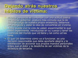 Dejando atrás nuestros
hábitos de víctima:
• Muchas personas se contentan con una actitud pasiva
    de dejarse gobernar, postura más cómoda que la de
    hacerse cargo de nuestra propia existencia, debemos
    ser enérgicos y aislar la idea de convertirse en Víctima.
•   Nadie puede vivir la vida de usted, experimentar lo que
    usted experimenta, introducirse en su cuerpo y tener las
    vivencias del mundo que Ud tiene y tal como ud las
    tiene.
•   El que Ud determine cómo va a funcionar, es una
    decisión responsable que debe aportarle alegría y la
    satisfacción de accionar sus propios mandos personales
    antes que el dolor y la desdicha de ser víctimas de la
    dictadura de terceros.
 
