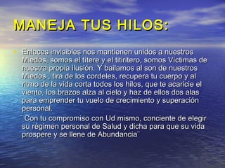 MANEJA TUS HILOS:
• Enlaces invisibles nos mantienen unidos a nuestros
  Miedos, somos el títere y el titiritero, somos Víctimas de
  nuestra propia ilusión. Y bailamos al son de nuestros
  Miedos , tira de los cordeles, recupera tu cuerpo y al
  ritmo de la vida corta todos los hilos, que te acaricie el
  viento, los brazos alza al cielo y haz de ellos dos alas
  para emprender tu vuelo de crecimiento y superación
  personal.
 ¨ Con tu compromiso con Ud mismo, conciente de elegir
  su régimen personal de Salud y dicha para que su vida
  prospere y se llene de Abundancia¨
 