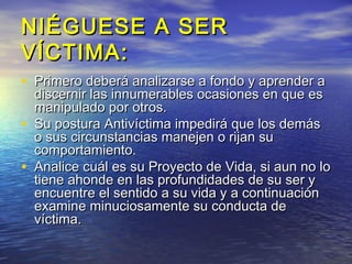 NIÉGUESE A SER
VÍCTIMA:
• Primero deberá analizarse a fondo y aprender a
    discernir las innumerables ocasiones en que es
    manipulado por otros.
•   Su postura Antivíctima impedirá que los demás
    o sus circunstancias manejen o rijan su
    comportamiento.
•   Analice cuál es su Proyecto de Vida, si aun no lo
    tiene ahonde en las profundidades de su ser y
    encuentre el sentido a su vida y a continuación
    examine minuciosamente su conducta de
    víctima.
 