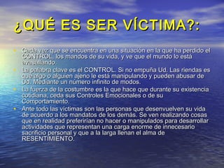 ¿QUÉ ES SER VÍCTIMA?:
• Cada vez que se encuentra en una situación en la que ha perdido el
  CONTROL, los mandos de su vida, y ve que el mundo lo está
  avasallando.
• La palabra clave es el CONTROL. Si no empuña Ud. Las riendas es
  que algo o alguien ajeno le está manipulando y pueden abusar de
  Ud. Mediante un número infinito de modos.
• La fuerza de la costumbre es la que hace que durante su existencia
  cotidiana, ceda sus Controles Emocionales o de su
  Comportamiento.
• Ante todo las víctimas son las personas que desenvuelven su vida
  de acuerdo a los mandatos de los demás. Se ven realizando cosas
  que en realidad preferirían no hacer o manipulados para desarrollar
  actividades que representan una carga enorme de innecesario
  sacrificio personal y que a la larga llenan el alma de
  RESENTIMIENTO.
 