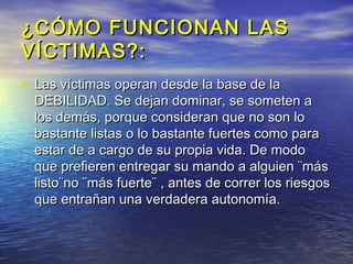 ¿CÓMO FUNCIONAN LAS
VÍCTIMAS?:
• Las víctimas operan desde la base de la
  DEBILIDAD. Se dejan dominar, se someten a
  los demás, porque consideran que no son lo
  bastante listas o lo bastante fuertes como para
  estar de a cargo de su propia vida. De modo
  que prefieren entregar su mando a alguien ¨más
  listo¨no ¨más fuerte¨ , antes de correr los riesgos
  que entrañan una verdadera autonomía.
 