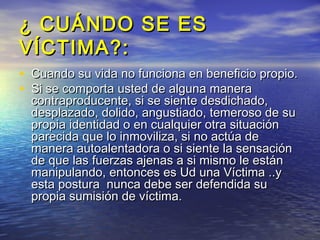 ¿ CUÁNDO SE ES
VÍCTIMA?:
• Cuando su vida no funciona en beneficio propio.
• Si se comporta usted de alguna manera
  contraproducente, si se siente desdichado,
  desplazado, dolido, angustiado, temeroso de su
  propia identidad o en cualquier otra situación
  parecida que lo inmoviliza, si no actúa de
  manera autoalentadora o si siente la sensación
  de que las fuerzas ajenas a si mismo le están
  manipulando, entonces es Ud una Víctima ..y
  esta postura nunca debe ser defendida su
  propia sumisión de víctima.
 