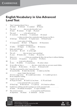 English Vocabulary in Use Advanced
Level Test
1 ‘Specs’ (meaning ‘glasses’) has a register.
A formal B informal C outdated D literary
2 The word does not take the preﬁx ‘over’.
A hand B estimate C night D priced
3 The word is the odd word out.
A vocational B ﬂexitime C mechanical D manual
4 is when you always buy a particular make because you like it.
A Red tape B Hard sell C Capital assets D Brand loyalty
5 is not a piece of writing.
A Composition B Draft C Plagiarism D Dissertation
6 is a negative characteristic.
A Sullen B Elegant C Affectionate D Generous
7 Keiko and I fell head in love.
A over heels B it off C at ﬁrst sight
8 The verb does not mean ‘want something’.
A crave B hanker after C defuse D yearn for
9 Maria is so – if she sees something she likes, she just buys it without thinking.
A extrovert B impulsive C garrulous D effusive
10 A is not active physically.
A doer B dabbler C couch potato D culture vulture
11 At our ofﬁce we have a day once a week when we can wear casual clothes.
A designer B dress down C snazzy D dressed to kill
12 ‘The ﬁlm was panned by critics’ means the critics .
A loved the ﬁlm B didn’t like the ﬁlm C didn’t see the ﬁlm
13 means ‘I didn’t like the book’.
A It was a page-turner B I couldn’t put it down C I couldn’t get into it
D It’s compulsive reading
14 ‘Lunch is on me’ means .
A I’ll pay for lunch B Lunch is at my house C I’ll cook lunch
15 is not connected with a car accident.
A Road rage B Hit and run C A pile-up D A head-on collision
16 Guided tour, trekking and all-in package are words associated with .
A hotels B methods of transport C types of holiday
17 The current economic is very good for small businesses.
A disposition B climate C whirlwind D daze
EnglishVocabulary in Use Advanced
PHOTOCOPIABLE © Cambridge University Press 2008
www.cambridge.org/elt/inuse
 