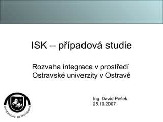 ISK – případová studie Rozvaha integrace v prostředí  Ostravské univerzity v Ostravě Ing. David Pešek 25.10.2007 