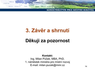 3. Závěr a shrnutí Děkuji za pozornost Kontakt: Ing. Milan Půček, MBA, PhD. 1. náměstek ministra pro místní rozvoj E-mail: milan.pucek@mmr.cz 