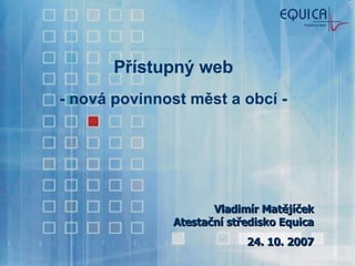 Přístupný web - nová povinnost měst a obcí - Vladimír Matějíček Atestační středisko Equica 24. 10. 2007 