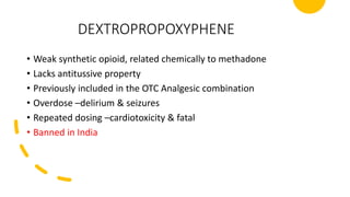 DEXTROPROPOXYPHENE
• Weak synthetic opioid, related chemically to methadone
• Lacks antitussive property
• Previously included in the OTC Analgesic combination
• Overdose –delirium & seizures
• Repeated dosing –cardiotoxicity & fatal
• Banned in India
 