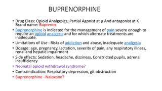 BUPRENORPHINE
• Drug Class: Opioid Analgesics; Partial Agonist at µ And antagonist at K
Brand name: Buprenex
• Buprenorphine is indicated for the management of pain severe enough to
require an opioid analgesic and for which alternate treatments are
inadequate.
• Limitations of Use : Risks of addiction and abuse, inadequate analgesia
• Dosage: age, pregnancy, lactation, severity of pain, any respiratory illness,
renal and hepatic impairment
• Side effects: Sedation, headache, dizziness, Constricted pupils, adrenal
insufficiency
• Neonatal opioid withdrawal syndrome?
• Contraindication: Respiratory depression, git obstruction
• Buprenorphine –Naloxone?
 