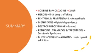 SUMMARY
• CODEINE & PHOLCODINE –Cough
• HEROIN –illicit drug trafficking
• FENTANYL & REMIFENTANIL –Anaesthesia
• METHADONE –Opioid dependence
• DEXTROPROPOXYPHYNE –Banned
• PETHIDINE , TRAMADOL & TAPENTADOL –
Serotonin Syndrome
• BUPRENORPHINE-NALOXONE- treats opioid
addiction
 