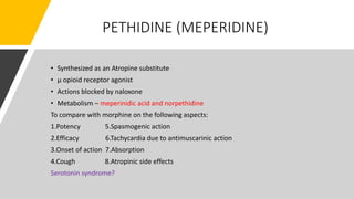 PETHIDINE (MEPERIDINE)
• Synthesized as an Atropine substitute
• µ opioid receptor agonist
• Actions blocked by naloxone
• Metabolism – meperinidic acid and norpethidine
To compare with morphine on the following aspects:
1.Potency 5.Spasmogenic action
2.Efficacy 6.Tachycardia due to antimuscarinic action
3.Onset of action 7.Absorption
4.Cough 8.Atropinic side effects
Serotonin syndrome?
 