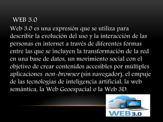 WEB 3.0
Web 3.0 es una expresión que se utiliza para
describir la evolución del uso y la interacción de las
personas en internet a través de diferentes formas
entre las que se incluyen la transformación de la red
en una base de datos, un movimiento social con el
objetivo de crear contenidos accesibles por múltiples
aplicaciones non-browser (sin navegador), el empuje
de las tecnologías de inteligencia artificial, la web
semántica, la Web Geoespacial o la Web 3D.
 