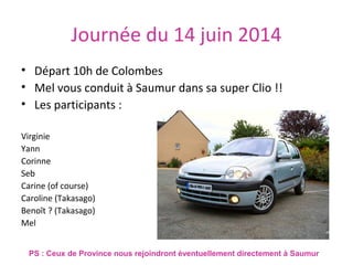 Journée du 14 juin 2014
• Départ 10h de Colombes
• Mel vous conduit à Saumur dans sa super Clio !!
• Les participants :
Virginie
Yann
Corinne
Seb
Carine (of course)
Caroline (Takasago)
Benoît ? (Takasago)
Mel
PS : Ceux de Province nous rejoindront éventuellement directement à Saumur