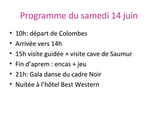 Programme du samedi 14 juin
•
•
•
•
•
•
10h: départ de Colombes
Arrivée vers 14h
15h visite guidée + visite cave de Saumur
Fin d’aprem : encas + jeu
21h: Gala danse du cadre Noir
Nuitée à l’hôtel Best Western