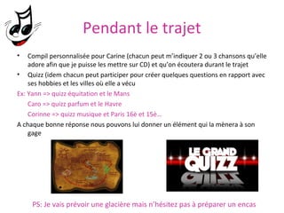 Pendant le trajet
•

Compil personnalisée pour Carine (chacun peut m’indiquer 2 ou 3 chansons qu’elle
adore afin que je puisse les mettre sur CD) et qu’on écoutera durant le trajet
• Quizz (idem chacun peut participer pour créer quelques questions en rapport avec
ses hobbies et les villes où elle a vécu
Ex: Yann => quizz équitation et le Mans
Caro => quizz parfum et le Havre
Corinne => quizz musique et Paris 16è et 15è…
A chaque bonne réponse nous pouvons lui donner un élément qui la mènera à son
gage

PS: Je vais prévoir une glacière mais n’hésitez pas à préparer un encas

 