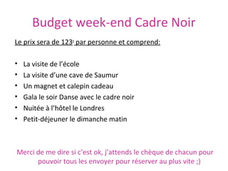 Budget week-end Cadre Noir
Le prix sera de 123e par personne et comprend:
•
•
•
•
•
•

La visite de l’école
La visite d’une cave de Saumur
Un magnet et calepin cadeau
Gala le soir Danse avec le cadre noir
Nuitée à l’hôtel le Londres
Petit-déjeuner le dimanche matin

Merci de me dire si c’est ok, j’attends le chèque de chacun pour
pouvoir tous les envoyer pour réserver au plus vite ;)

 