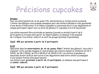 Précisions cupcakes
Groupes
Pour vos enterrements de vie de jeune fille, anniversaires ou toutes autres occasions, 
l'Atelier des Gâteaux vous propose sonespace pour des ateliers pâtisserie très gourmands
d'une durée d'1h30 autour d'un thème (cupcakes ou macarons) suivit d'une dégustation et
chaque participant repart avec sa boite de gâteaux (7 cupcakes ou 8 à 10 macarons)!
Les ateliers peuvent être privatisés en semaine (journée ou soirée) à partir de 8
participants ou le week-end à partir de 12participants, en dessous il est possible
de s'intégrer à un atelier collectif au tarif de groupe (minimum 5 personnes). 
Tarif: 40€ par personne à partir de 5 participants
EVJF
Spécialisé dans les enterrements de vie de jeunes filles"l'Atelier des gâteaux" vous aide à
organiser cette journée magique et vous propose des ateliers samedi et dimanche de 11h à
12h30, de 14h à 15h30, de 17h à 18h30 et de 19h30 à 21h. Les ateliers (cupcakes ou
macarons) durent 1h30 et sont suivis d'une dégustation dans notre atelier accompagné
d'une boisson fraîche (thé glaçé maison).
Les ateliers sont privatisés à partir de 12 participants, en dessous vous participez à
un atelier collectif.
Tarif: 40€ par personne à partir de 5 participants 

 