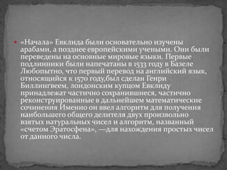 «Начала» Евклида были основательно изучены
арабами, а позднее европейскими учеными. Они были
переведены на основные мировые языки. Первые
подлинники были напечатаны в 1533 году в Базеле
Любопытно, что первый перевод на английский язык,
относящийся к 1570 году,был сделан Генри
Биллингвеем, лондонским купцом Евклиду
принадлежат частично сохранившиеся, частично
реконструированные в дальнейшем математические
сочинения Именно он ввел алгоритм для получения
наибольшего общего делителя двух произвольно
взятых натуральных чисел и алгоритм, названный
«счетом Эратосфена», —для нахождения простых чисел
от данного числа.
 