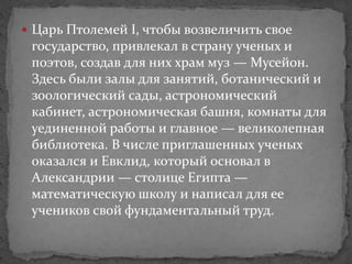  Царь Птолемей I, чтобы возвеличить свое
государство, привлекал в страну ученых и
поэтов, создав для них храм муз — Мусейон.
Здесь были залы для занятий, ботанический и
зоологический сады, астрономический
кабинет, астрономическая башня, комнаты для
уединенной работы и главное — великолепная
библиотека. В числе приглашенных ученых
оказался и Евклид, который основал в
Александрии — столице Египта —
математическую школу и написал для ее
учеников свой фундаментальный труд.
 