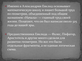  Именно в Александрии Евклид основывает
математическую школу и пишет большой труд
по геометрии, объединенный под общим
названием «Начала» — главный труд своей
жизни. Полагают, что он был написан около 325
года до нашей эры.
 Предшественники Евклида — Фалес, Пифагор,
Аристотель и другие много сделали для
развития геометрии. Но все это были
отдельные фрагменты, а не единая логическая
схема.
 