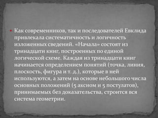  Как современников, так и последователей Евклида
привлекала систематичность и логичность
изложенных сведений. «Начала» состоят из
тринадцати книг, построенных по единой
логической схеме. Каждая из тринадцати книг
начинается определением понятий (точка, линия,
плоскость, фигура и т. д.), которые в ней
используются, а затем на основе небольшого числа
основных положений (5 аксиом и 5 постулатов),
принимаемых без доказательства, строится вся
система геометрии.
 