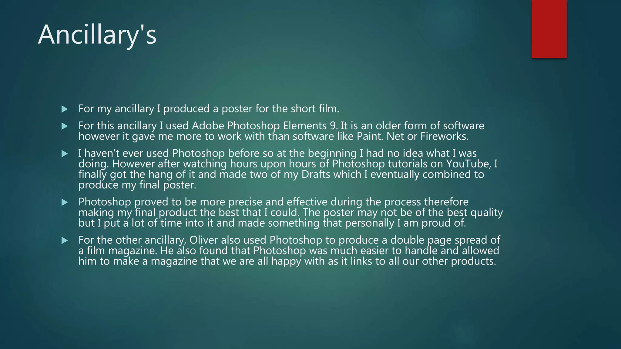 Ancillary's
 For my ancillary I produced a poster for the short film.
 For this ancillary I used Adobe Photoshop Elements 9. It is an older form of software
however it gave me more to work with than software like Paint. Net or Fireworks.
 I haven’t ever used Photoshop before so at the beginning I had no idea what I was
doing. However after watching hours upon hours of Photoshop tutorials on YouTube, I
finally got the hang of it and made two of my Drafts which I eventually combined to
produce my final poster.
 Photoshop proved to be more precise and effective during the process therefore
making my final product the best that I could. The poster may not be of the best quality
but I put a lot of time into it and made something that personally I am proud of.
 For the other ancillary, Oliver also used Photoshop to produce a double page spread of
a film magazine. He also found that Photoshop was much easier to handle and allowed
him to make a magazine that we are all happy with as it links to all our other products.
 