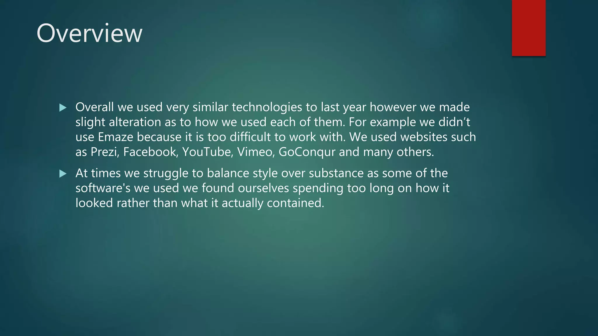 Overview
 Overall we used very similar technologies to last year however we made
slight alteration as to how we used each of them. For example we didn’t
use Emaze because it is too difficult to work with. We used websites such
as Prezi, Facebook, YouTube, Vimeo, GoConqur and many others.
 At times we struggle to balance style over substance as some of the
software's we used we found ourselves spending too long on how it
looked rather than what it actually contained.
 