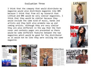 Evaluation Three I think that the company that would distribute my magazine would also distribute magazine like NME because I think that from all my research that Lithium and NME would be very similar magazines. I think that they would be similar because they would include the same kind of music, bands and artists and they both also promote new up and coming artists. Although they are very similar they are also different in the way that the font cover and contents pages are presented so there would be some different features between the two magazines which would be good for the distributor as it would not be like they were selling the same magazine.  
