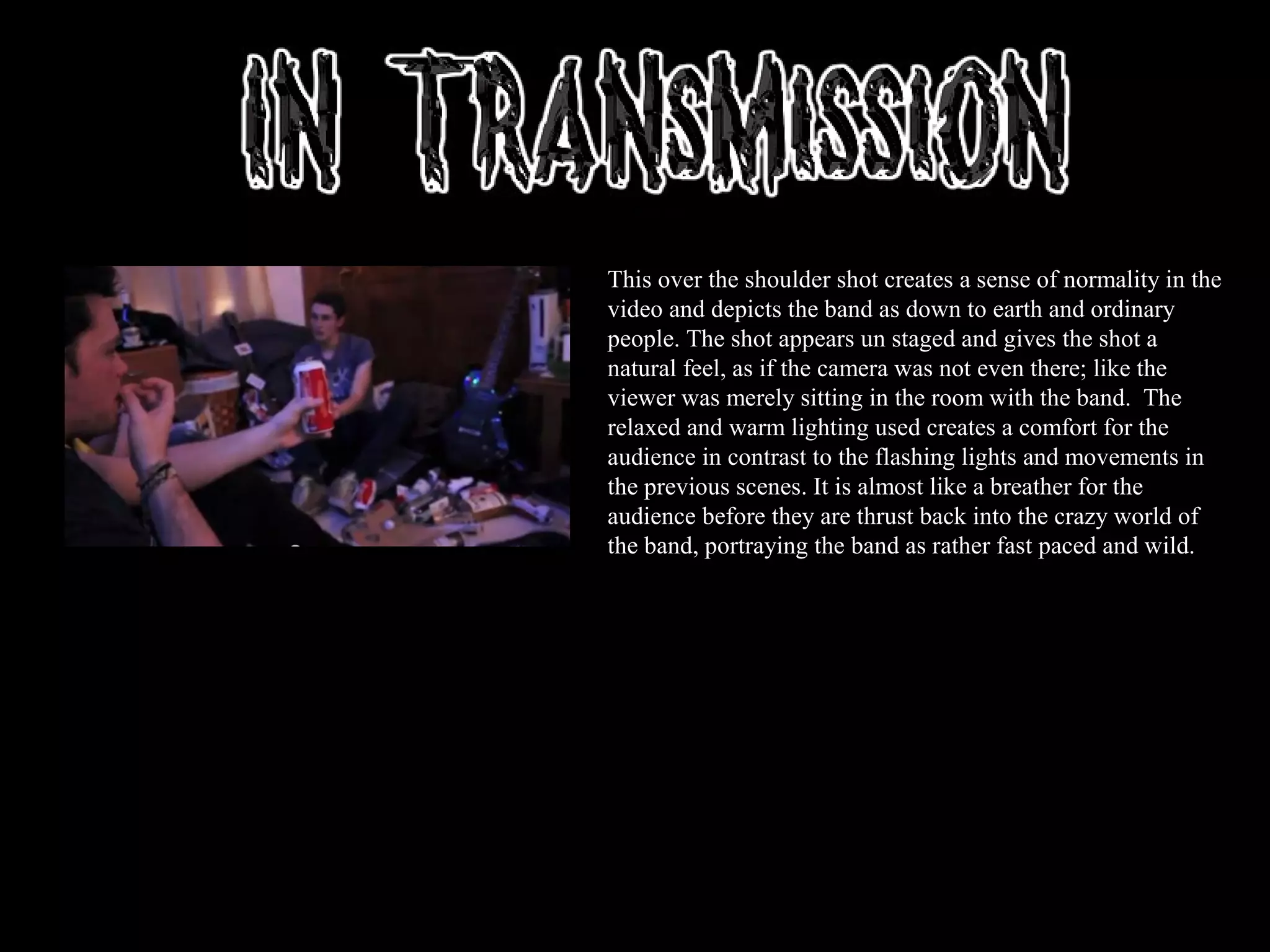 This over the shoulder shot creates a sense of normality in the
video and depicts the band as down to earth and ordinary
people. The shot appears un staged and gives the shot a
natural feel, as if the camera was not even there; like the
viewer was merely sitting in the room with the band. The
relaxed and warm lighting used creates a comfort for the
audience in contrast to the flashing lights and movements in
the previous scenes. It is almost like a breather for the
audience before they are thrust back into the crazy world of
the band, portraying the band as rather fast paced and wild.
 