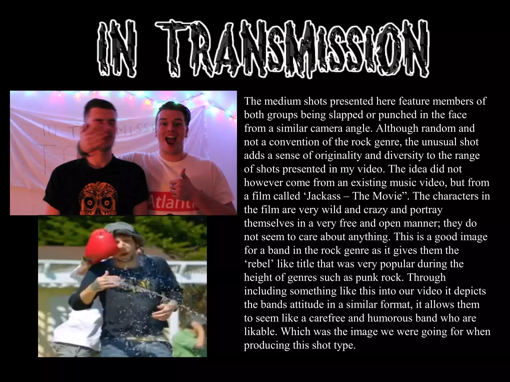 The medium shots presented here feature members of
both groups being slapped or punched in the face
from a similar camera angle. Although random and
not a convention of the rock genre, the unusual shot
adds a sense of originality and diversity to the range
of shots presented in my video. The idea did not
however come from an existing music video, but from
a film called ‘Jackass – The Movie”. The characters in
the film are very wild and crazy and portray
themselves in a very free and open manner; they do
not seem to care about anything. This is a good image
for a band in the rock genre as it gives them the
‘rebel’ like title that was very popular during the
height of genres such as punk rock. Through
including something like this into our video it depicts
the bands attitude in a similar format, it allows them
to seem like a carefree and humorous band who are
likable. Which was the image we were going for when
producing this shot type.
 
