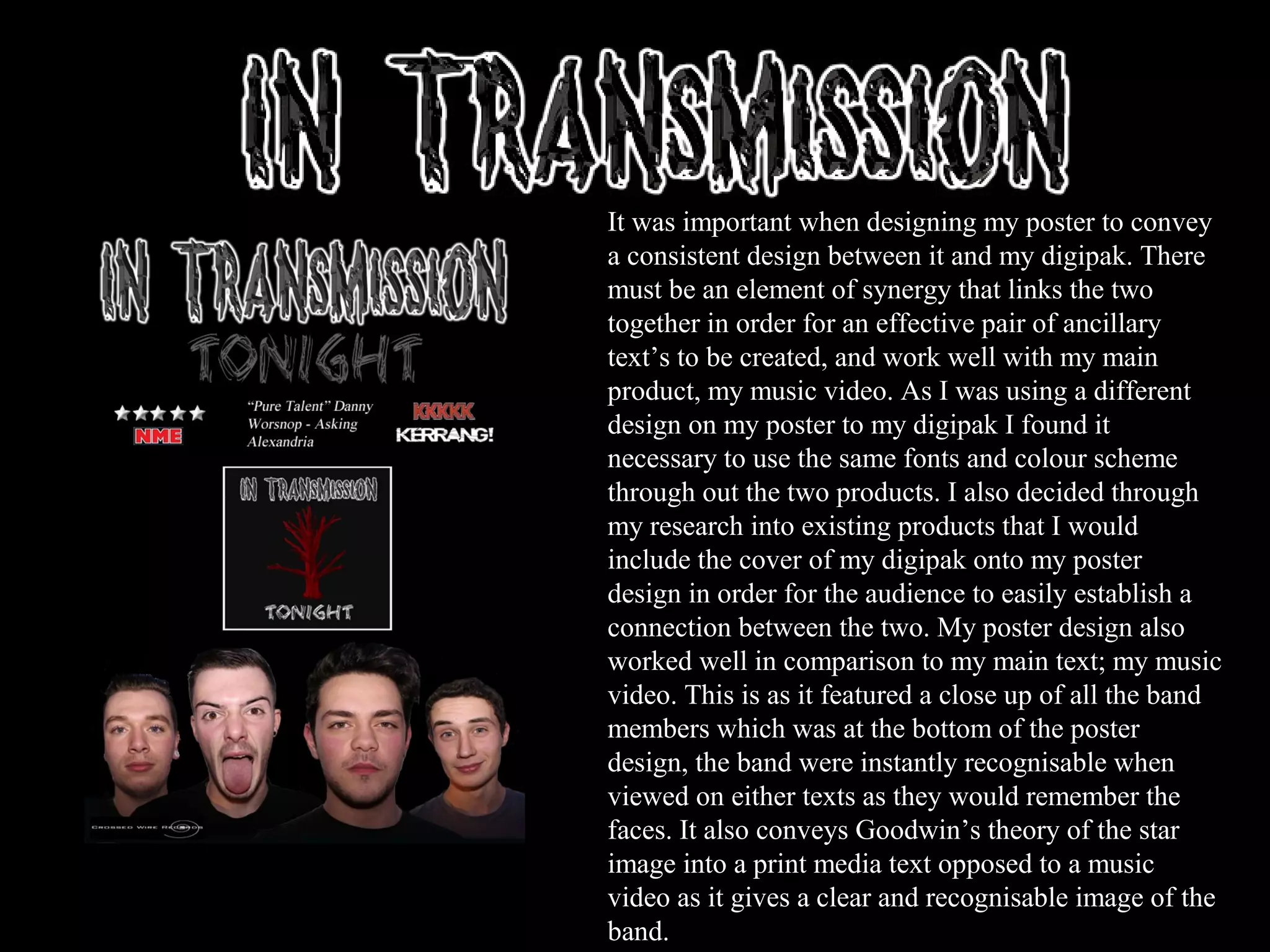 It was important when designing my poster to convey
a consistent design between it and my digipak. There
must be an element of synergy that links the two
together in order for an effective pair of ancillary
text’s to be created, and work well with my main
product, my music video. As I was using a different
design on my poster to my digipak I found it
necessary to use the same fonts and colour scheme
through out the two products. I also decided through
my research into existing products that I would
include the cover of my digipak onto my poster
design in order for the audience to easily establish a
connection between the two. My poster design also
worked well in comparison to my main text; my music
video. This is as it featured a close up of all the band
members which was at the bottom of the poster
design, the band were instantly recognisable when
viewed on either texts as they would remember the
faces. It also conveys Goodwin’s theory of the star
image into a print media text opposed to a music
video as it gives a clear and recognisable image of the
band.
 