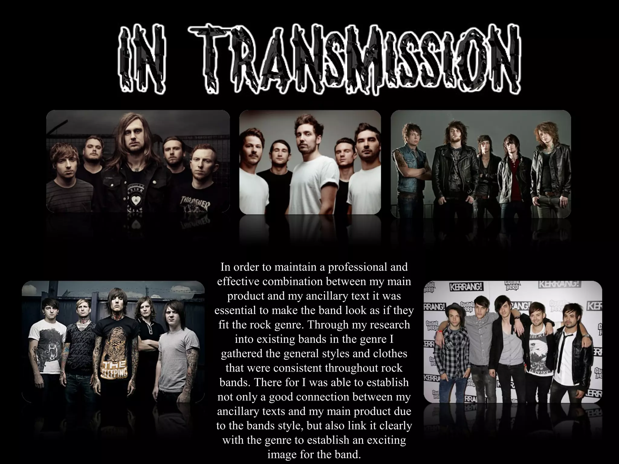 In order to maintain a professional and
effective combination between my main
product and my ancillary text it was
essential to make the band look as if they
fit the rock genre. Through my research
into existing bands in the genre I
gathered the general styles and clothes
that were consistent throughout rock
bands. There for I was able to establish
not only a good connection between my
ancillary texts and my main product due
to the bands style, but also link it clearly
with the genre to establish an exciting
image for the band.
 
