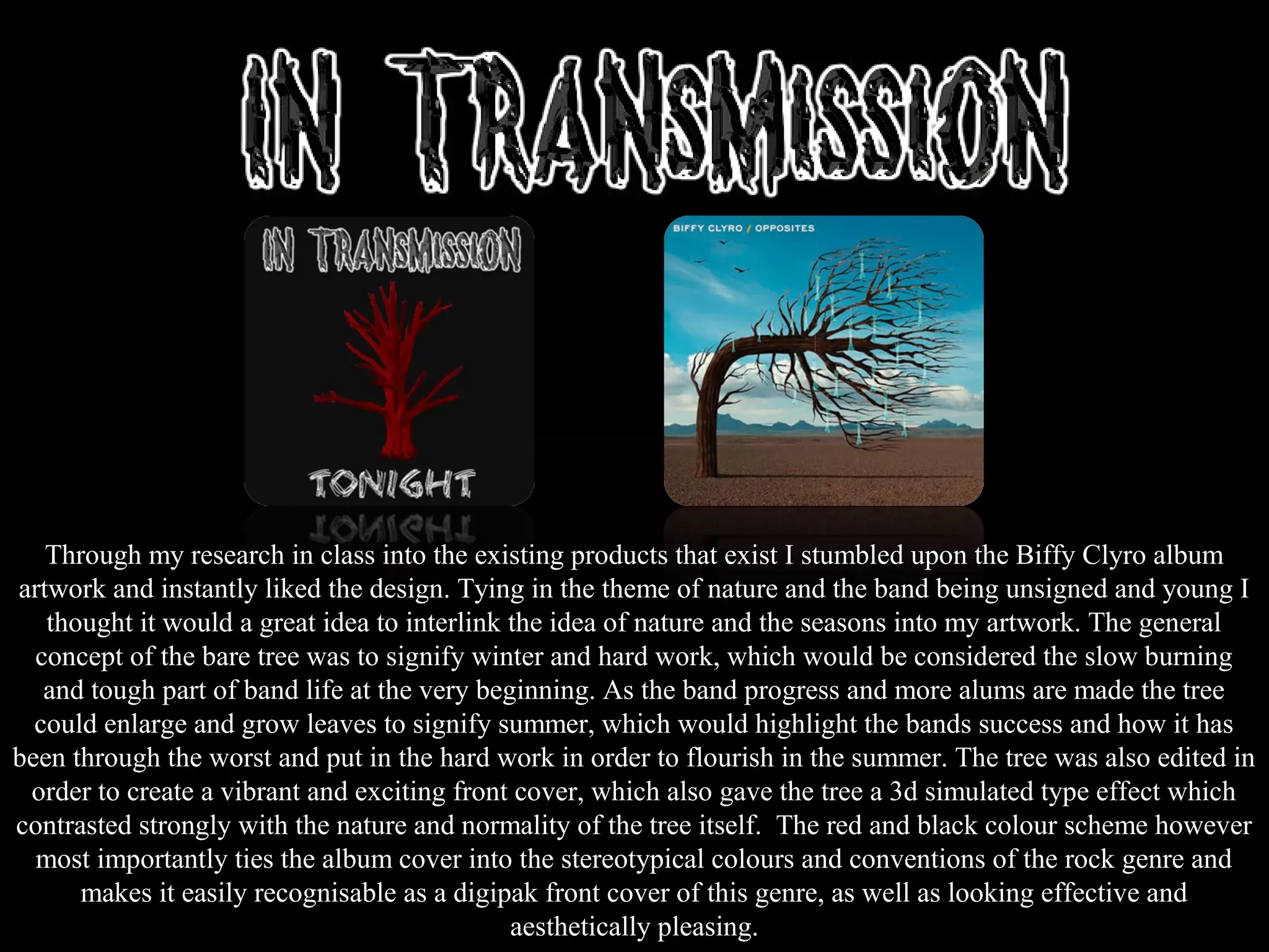 Through my research in class into the existing products that exist I stumbled upon the Biffy Clyro album
artwork and instantly liked the design. Tying in the theme of nature and the band being unsigned and young I
thought it would a great idea to interlink the idea of nature and the seasons into my artwork. The general
concept of the bare tree was to signify winter and hard work, which would be considered the slow burning
and tough part of band life at the very beginning. As the band progress and more alums are made the tree
could enlarge and grow leaves to signify summer, which would highlight the bands success and how it has
been through the worst and put in the hard work in order to flourish in the summer. The tree was also edited in
order to create a vibrant and exciting front cover, which also gave the tree a 3d simulated type effect which
contrasted strongly with the nature and normality of the tree itself. The red and black colour scheme however
most importantly ties the album cover into the stereotypical colours and conventions of the rock genre and
makes it easily recognisable as a digipak front cover of this genre, as well as looking effective and
aesthetically pleasing.
 