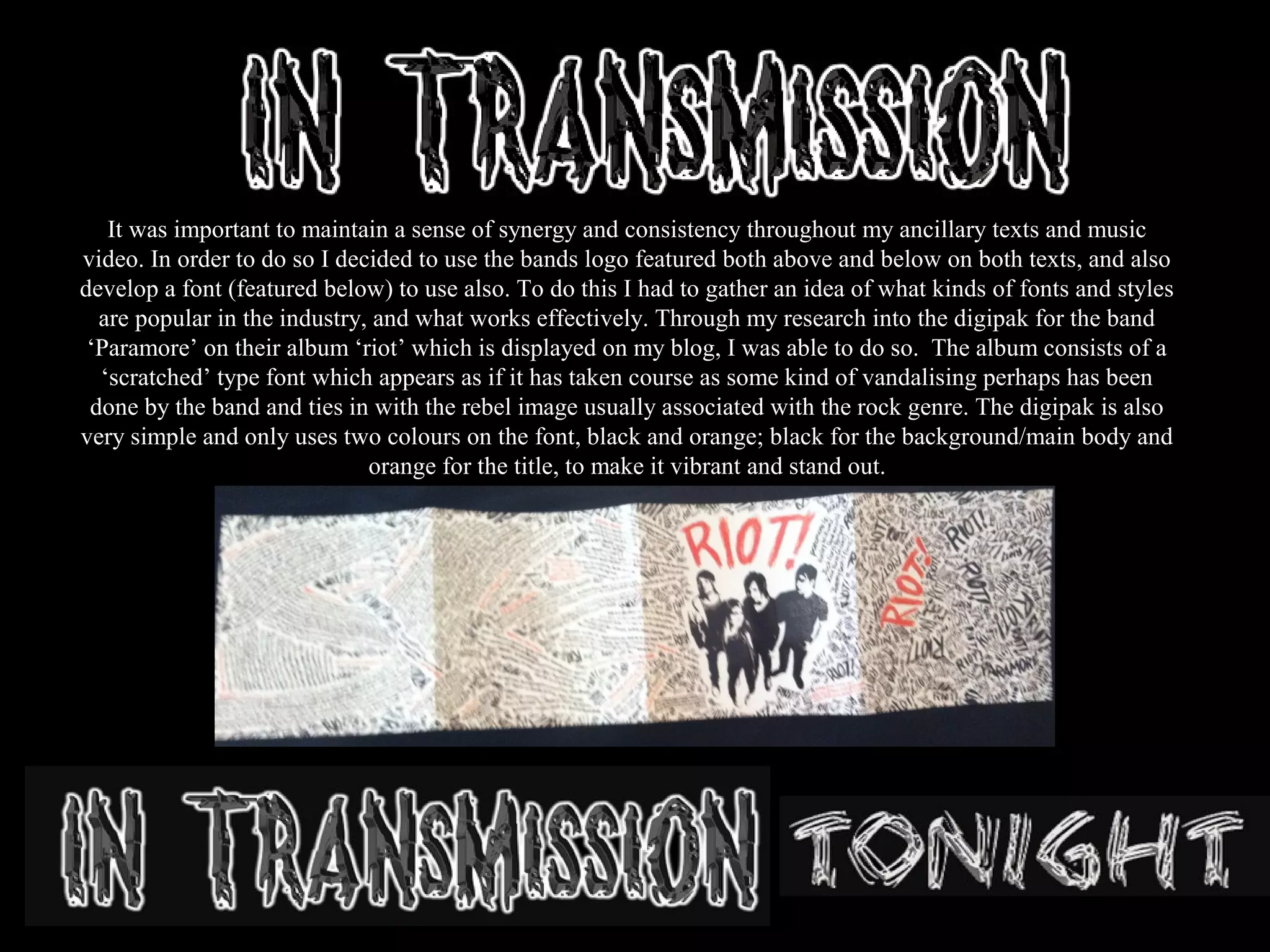 It was important to maintain a sense of synergy and consistency throughout my ancillary texts and music
video. In order to do so I decided to use the bands logo featured both above and below on both texts, and also
develop a font (featured below) to use also. To do this I had to gather an idea of what kinds of fonts and styles
are popular in the industry, and what works effectively. Through my research into the digipak for the band
‘Paramore’ on their album ‘riot’ which is displayed on my blog, I was able to do so. The album consists of a
‘scratched’ type font which appears as if it has taken course as some kind of vandalising perhaps has been
done by the band and ties in with the rebel image usually associated with the rock genre. The digipak is also
very simple and only uses two colours on the font, black and orange; black for the background/main body and
orange for the title, to make it vibrant and stand out.
 