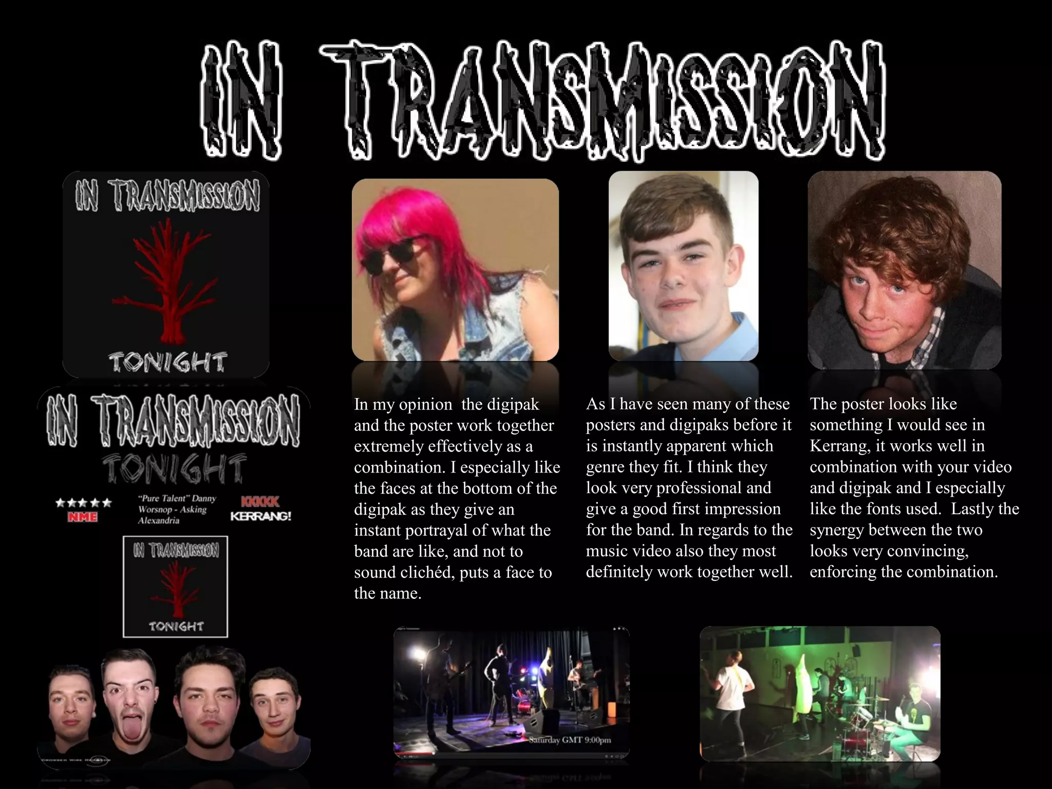 In my opinion the digipak
and the poster work together
extremely effectively as a
combination. I especially like
the faces at the bottom of the
digipak as they give an
instant portrayal of what the
band are like, and not to
sound clichéd, puts a face to
the name.
As I have seen many of these
posters and digipaks before it
is instantly apparent which
genre they fit. I think they
look very professional and
give a good first impression
for the band. In regards to the
music video also they most
definitely work together well.
The poster looks like
something I would see in
Kerrang, it works well in
combination with your video
and digipak and I especially
like the fonts used. Lastly the
synergy between the two
looks very convincing,
enforcing the combination.
 