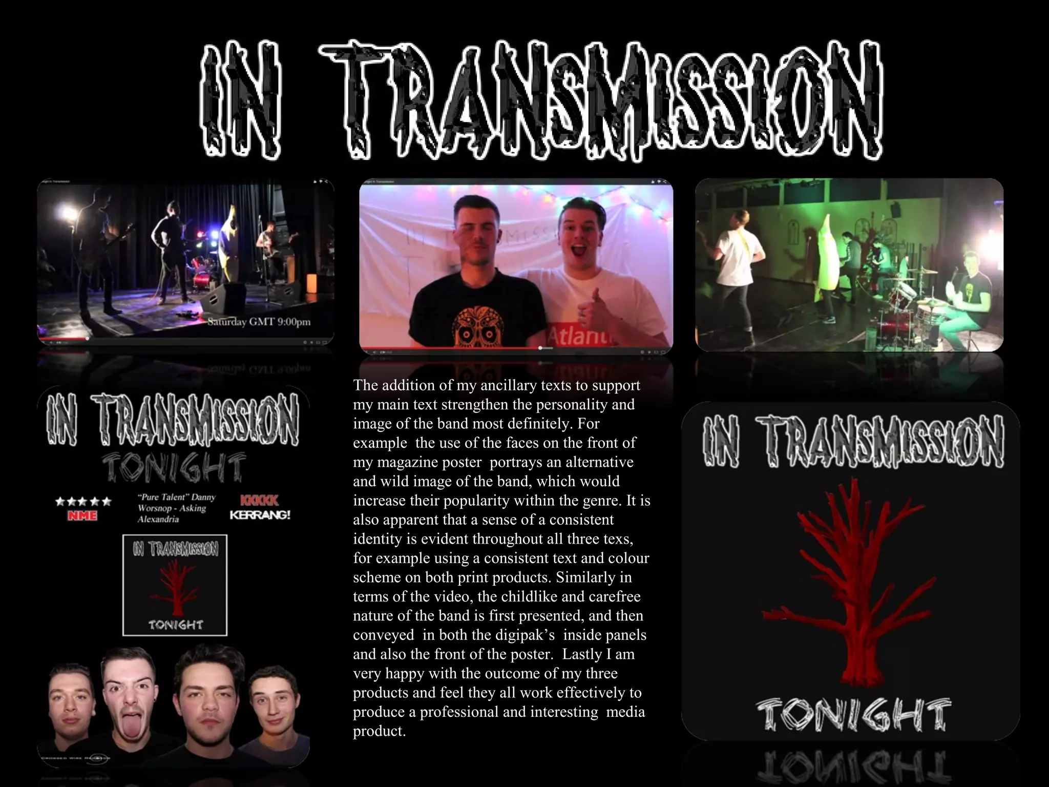 The addition of my ancillary texts to support
my main text strengthen the personality and
image of the band most definitely. For
example the use of the faces on the front of
my magazine poster portrays an alternative
and wild image of the band, which would
increase their popularity within the genre. It is
also apparent that a sense of a consistent
identity is evident throughout all three texs,
for example using a consistent text and colour
scheme on both print products. Similarly in
terms of the video, the childlike and carefree
nature of the band is first presented, and then
conveyed in both the digipak’s inside panels
and also the front of the poster. Lastly I am
very happy with the outcome of my three
products and feel they all work effectively to
produce a professional and interesting media
product.
 