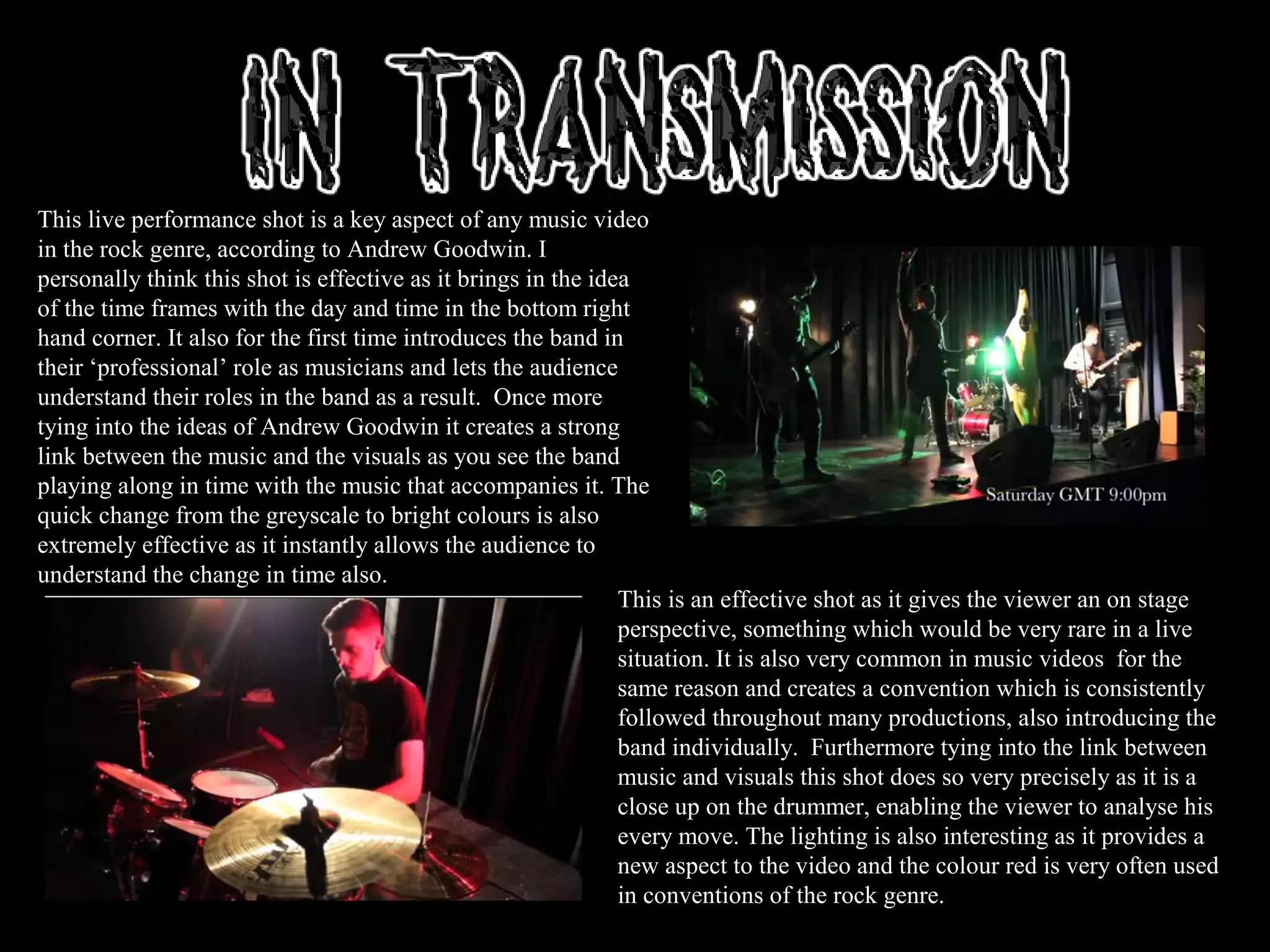 This live performance shot is a key aspect of any music video
in the rock genre, according to Andrew Goodwin. I
personally think this shot is effective as it brings in the idea
of the time frames with the day and time in the bottom right
hand corner. It also for the first time introduces the band in
their ‘professional’ role as musicians and lets the audience
understand their roles in the band as a result. Once more
tying into the ideas of Andrew Goodwin it creates a strong
link between the music and the visuals as you see the band
playing along in time with the music that accompanies it. The
quick change from the greyscale to bright colours is also
extremely effective as it instantly allows the audience to
understand the change in time also.
This is an effective shot as it gives the viewer an on stage
perspective, something which would be very rare in a live
situation. It is also very common in music videos for the
same reason and creates a convention which is consistently
followed throughout many productions, also introducing the
band individually. Furthermore tying into the link between
music and visuals this shot does so very precisely as it is a
close up on the drummer, enabling the viewer to analyse his
every move. The lighting is also interesting as it provides a
new aspect to the video and the colour red is very often used
in conventions of the rock genre.
 