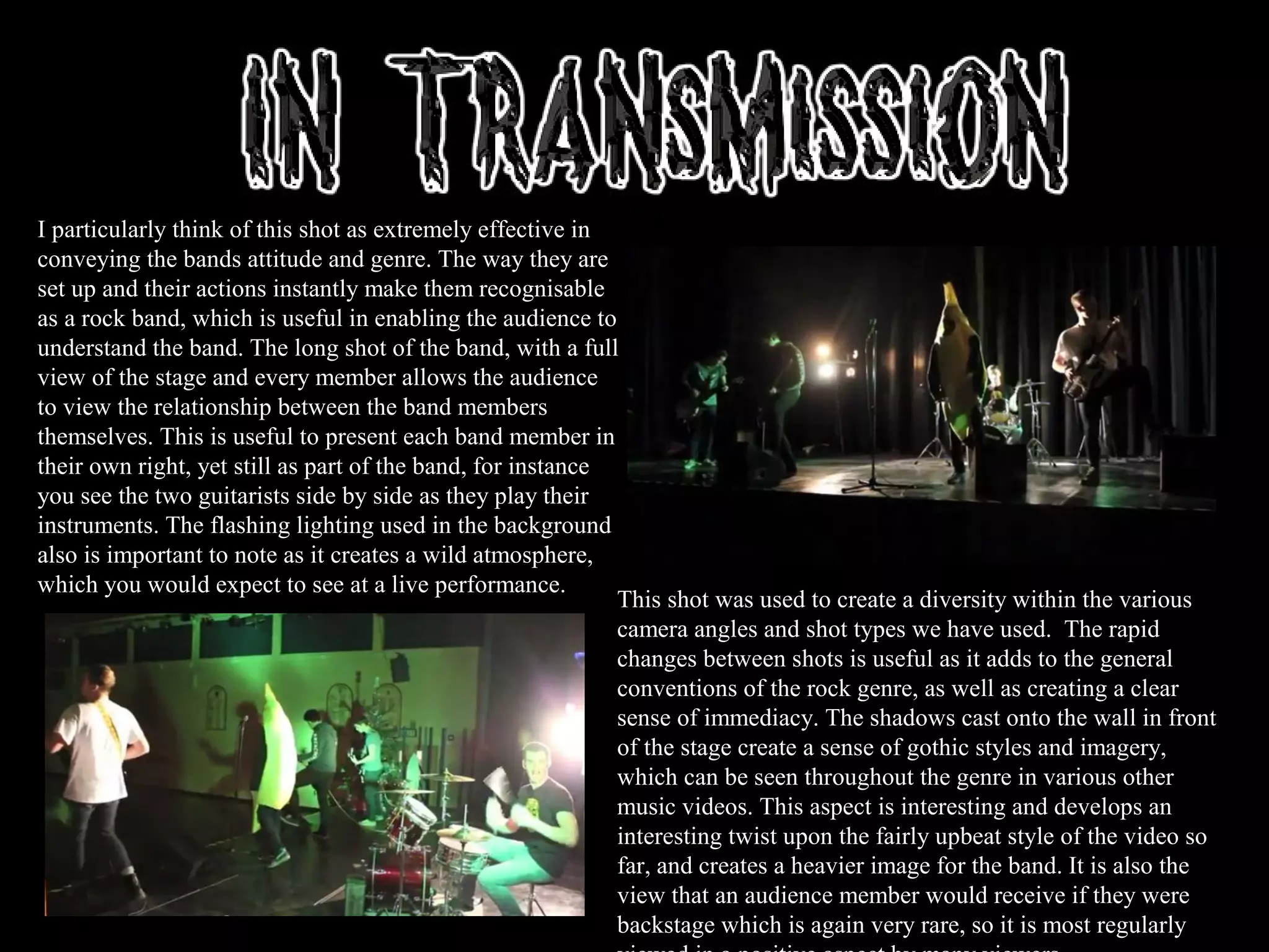 I particularly think of this shot as extremely effective in
conveying the bands attitude and genre. The way they are
set up and their actions instantly make them recognisable
as a rock band, which is useful in enabling the audience to
understand the band. The long shot of the band, with a full
view of the stage and every member allows the audience
to view the relationship between the band members
themselves. This is useful to present each band member in
their own right, yet still as part of the band, for instance
you see the two guitarists side by side as they play their
instruments. The flashing lighting used in the background
also is important to note as it creates a wild atmosphere,
which you would expect to see at a live performance.
This shot was used to create a diversity within the various
camera angles and shot types we have used. The rapid
changes between shots is useful as it adds to the general
conventions of the rock genre, as well as creating a clear
sense of immediacy. The shadows cast onto the wall in front
of the stage create a sense of gothic styles and imagery,
which can be seen throughout the genre in various other
music videos. This aspect is interesting and develops an
interesting twist upon the fairly upbeat style of the video so
far, and creates a heavier image for the band. It is also the
view that an audience member would receive if they were
backstage which is again very rare, so it is most regularly
 