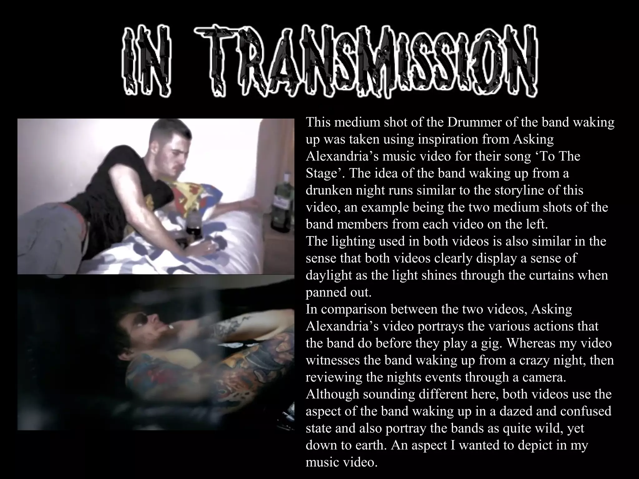 This medium shot of the Drummer of the band waking
up was taken using inspiration from Asking
Alexandria’s music video for their song ‘To The
Stage’. The idea of the band waking up from a
drunken night runs similar to the storyline of this
video, an example being the two medium shots of the
band members from each video on the left.
The lighting used in both videos is also similar in the
sense that both videos clearly display a sense of
daylight as the light shines through the curtains when
panned out.
In comparison between the two videos, Asking
Alexandria’s video portrays the various actions that
the band do before they play a gig. Whereas my video
witnesses the band waking up from a crazy night, then
reviewing the nights events through a camera.
Although sounding different here, both videos use the
aspect of the band waking up in a dazed and confused
state and also portray the bands as quite wild, yet
down to earth. An aspect I wanted to depict in my
music video.
 