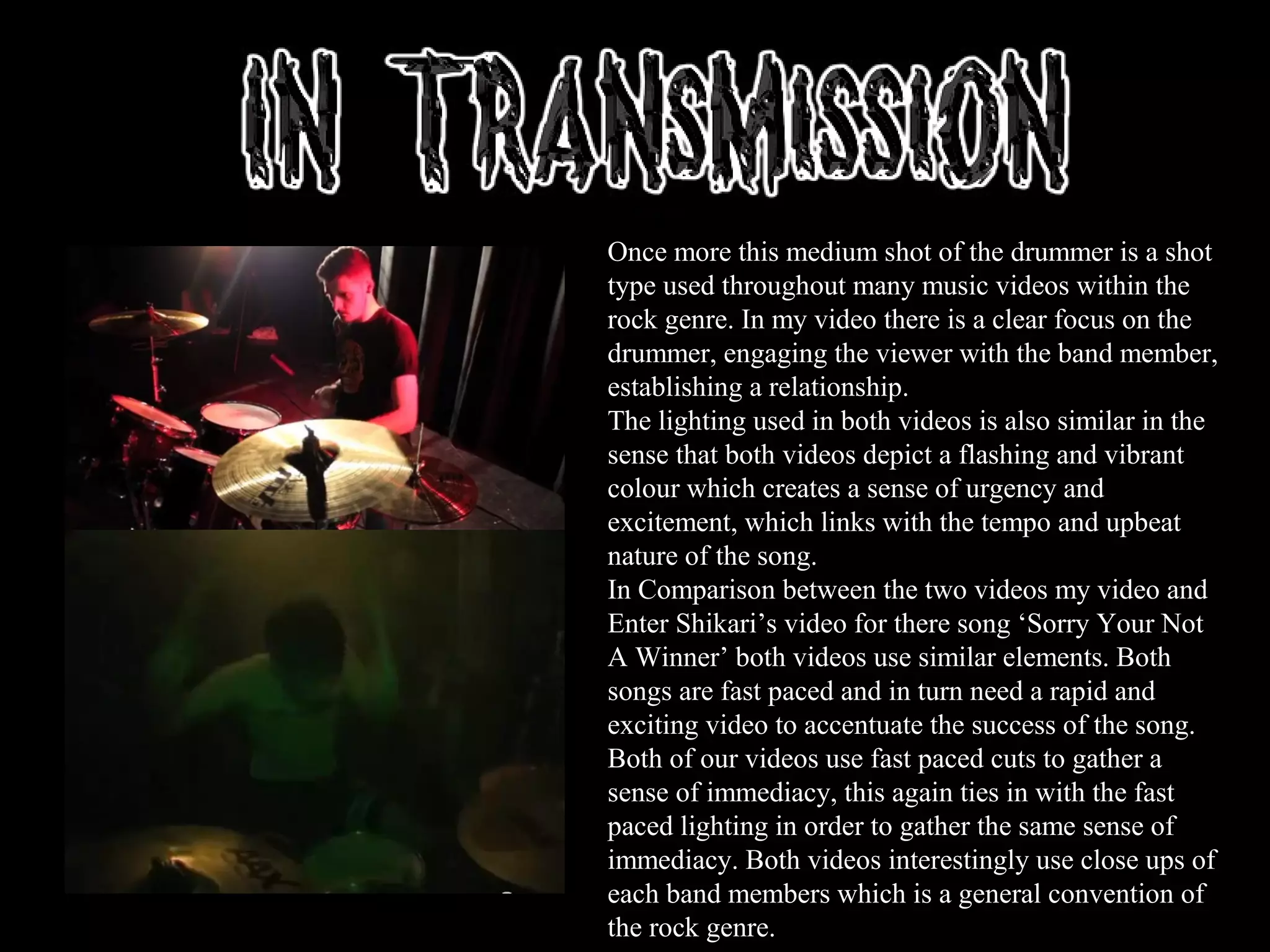 Once more this medium shot of the drummer is a shot
type used throughout many music videos within the
rock genre. In my video there is a clear focus on the
drummer, engaging the viewer with the band member,
establishing a relationship.
The lighting used in both videos is also similar in the
sense that both videos depict a flashing and vibrant
colour which creates a sense of urgency and
excitement, which links with the tempo and upbeat
nature of the song.
In Comparison between the two videos my video and
Enter Shikari’s video for there song ‘Sorry Your Not
A Winner’ both videos use similar elements. Both
songs are fast paced and in turn need a rapid and
exciting video to accentuate the success of the song.
Both of our videos use fast paced cuts to gather a
sense of immediacy, this again ties in with the fast
paced lighting in order to gather the same sense of
immediacy. Both videos interestingly use close ups of
each band members which is a general convention of
the rock genre.
 