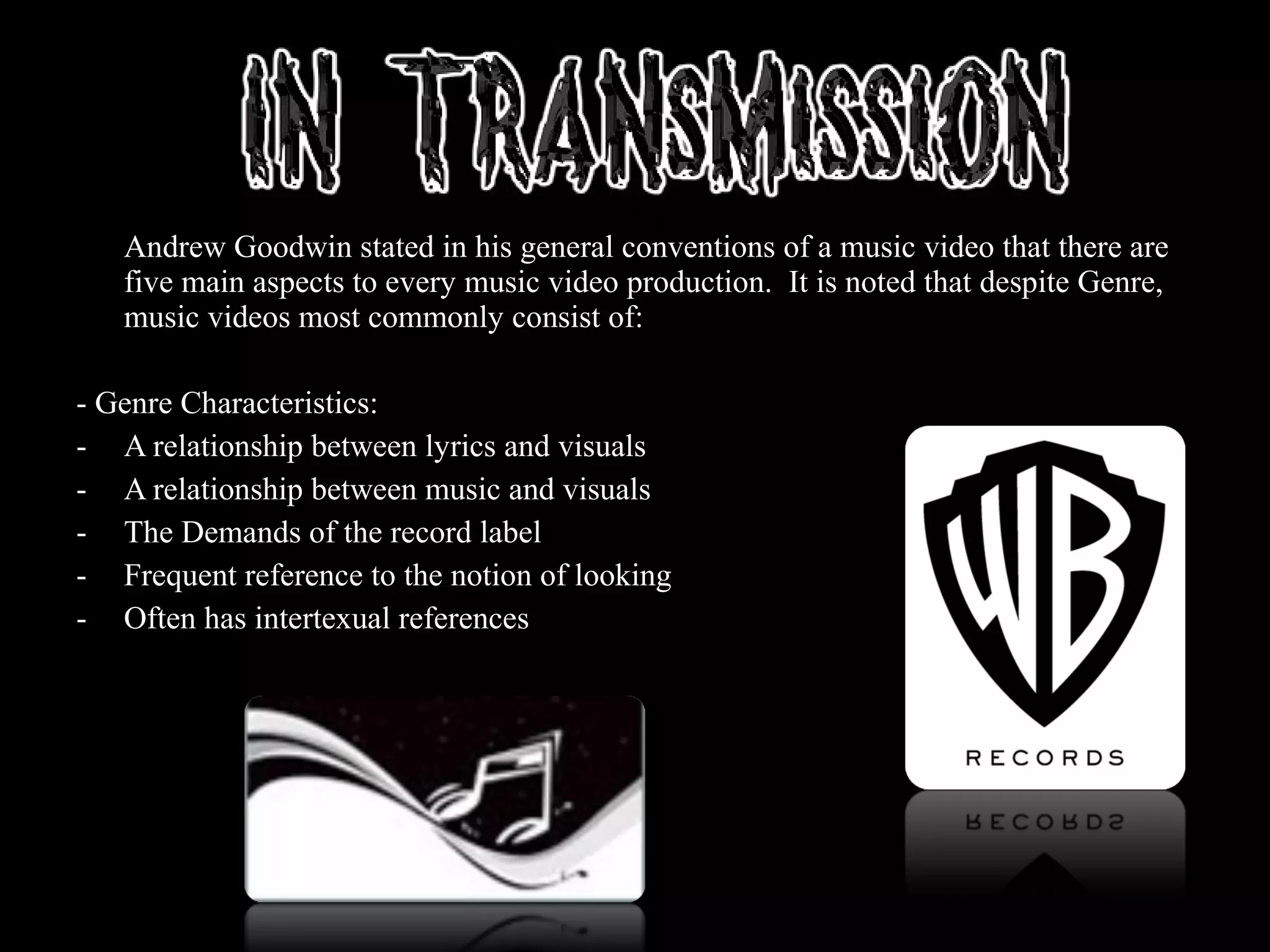 Andrew Goodwin stated in his general conventions of a music video that there are
five main aspects to every music video production. It is noted that despite Genre,
music videos most commonly consist of:
- Genre Characteristics:
- A relationship between lyrics and visuals
- A relationship between music and visuals
- The Demands of the record label
- Frequent reference to the notion of looking
- Often has intertexual references
 